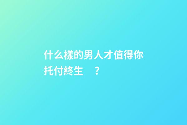 什么樣的男人才值得你托付終生？